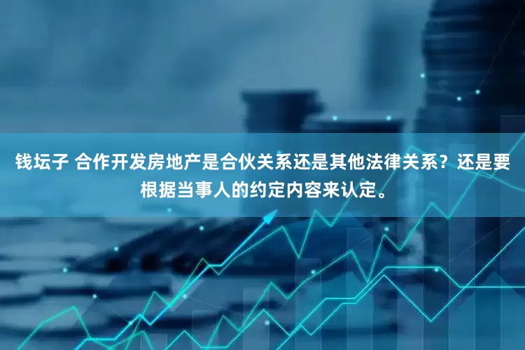 钱坛子 合作开发房地产是合伙关系还是其他法律关系？还是要根据当事人的约定内容来认定。