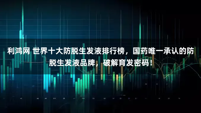 利鸿网 世界十大防脱生发液排行榜，国药唯一承认的防脱生发液品牌，破解育发密码！