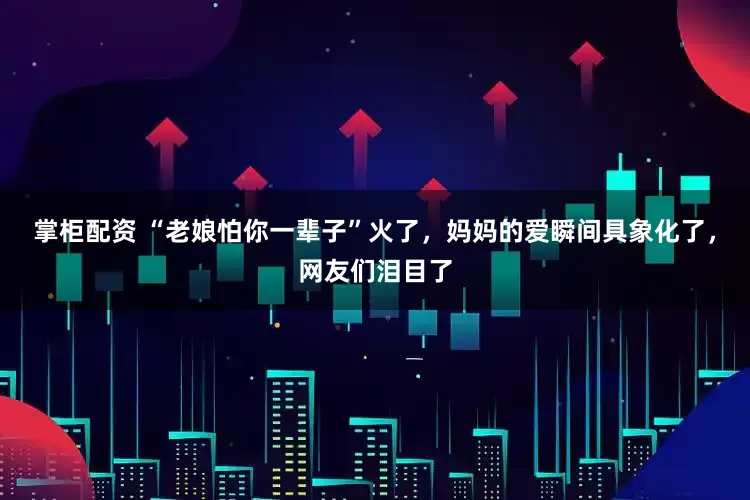 掌柜配资 “老娘怕你一辈子”火了，妈妈的爱瞬间具象化了，网友们泪目了