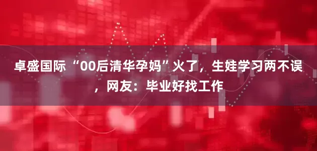 卓盛国际 “00后清华孕妈”火了，生娃学习两不误，网友：毕业好找工作