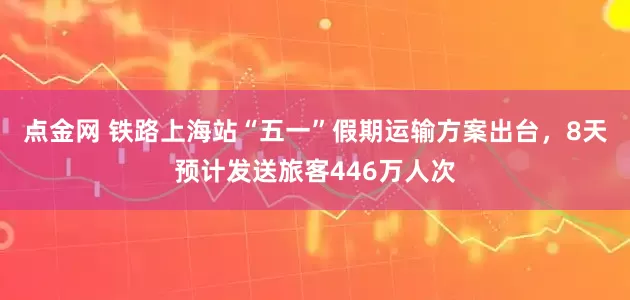 点金网 铁路上海站“五一”假期运输方案出台，8天预计发送旅客446万人次